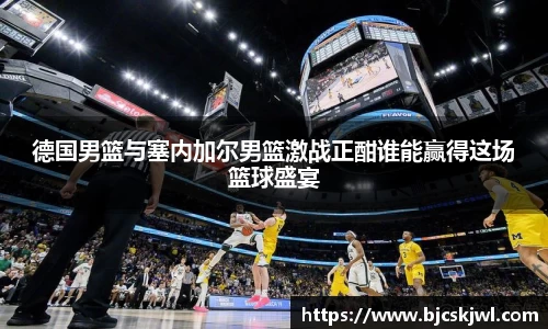 德国男篮与塞内加尔男篮激战正酣谁能赢得这场篮球盛宴